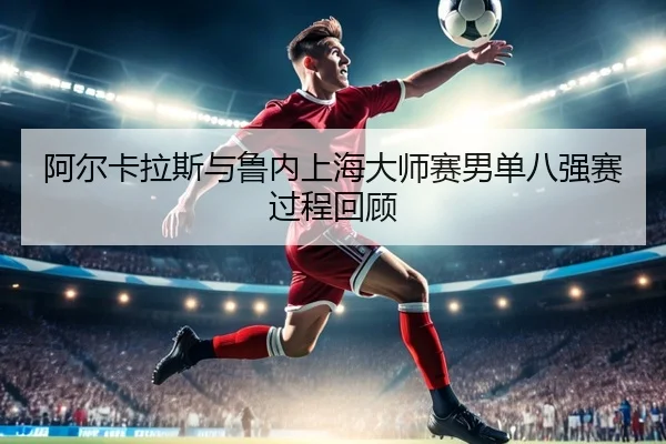阿尔卡拉斯与鲁内上海大师赛男单八强赛过程回顾